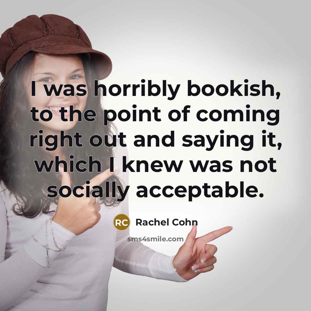 “I was horribly bookish, to the point of coming right out and saying it, which I knew was not socially acceptable.” quote by Rachel Cohn
