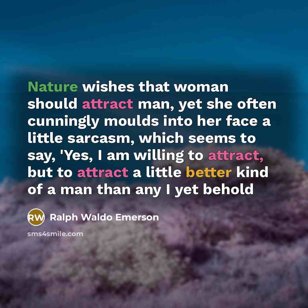 “Nature wishes that woman should attract man, yet she often cunningly moulds into her face a little sarcasm, which seems to say, 'Yes, I am willing to attract, but to attract a little better kind of a man than any I yet behold” quote by Ralph Waldo Emerson