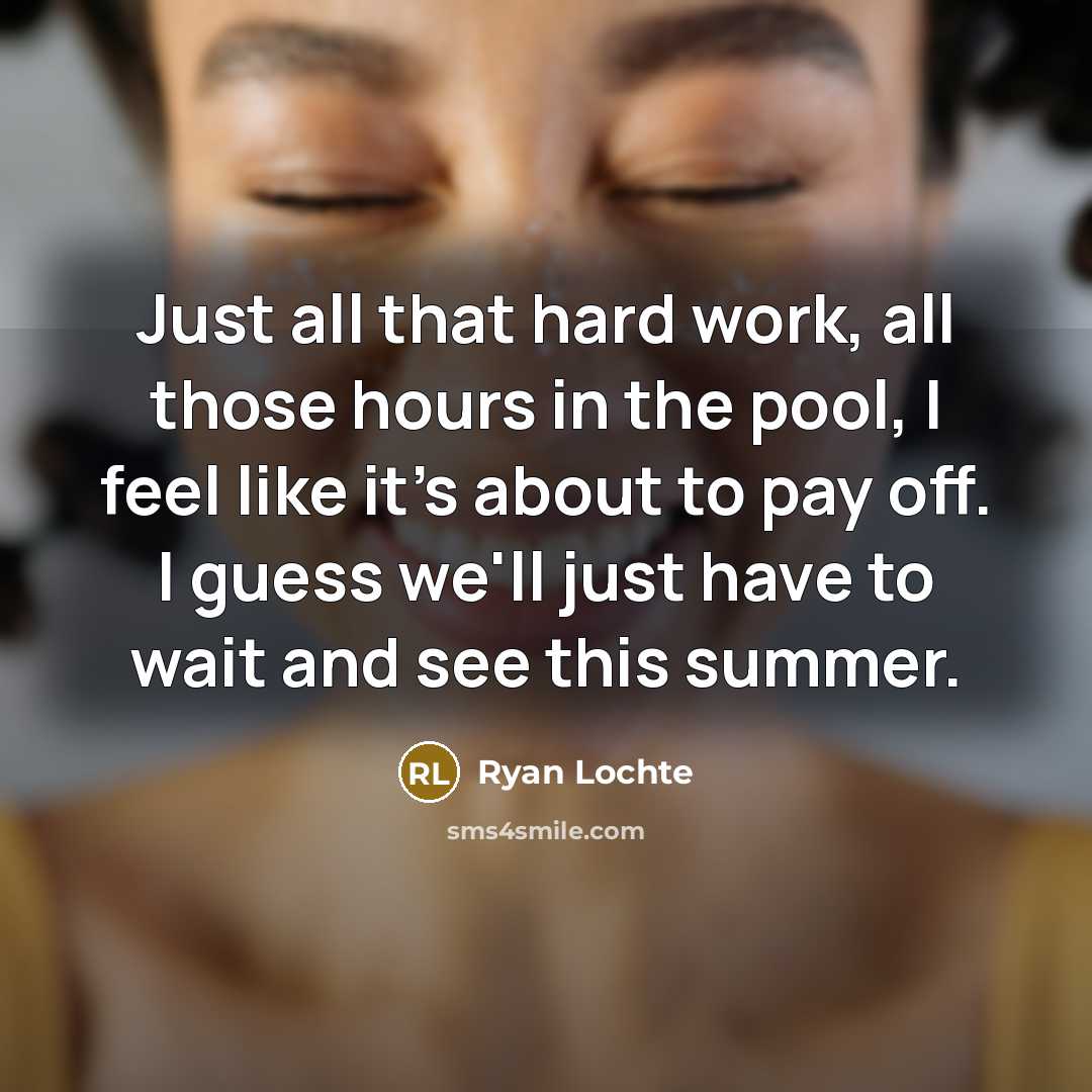 “Just all that hard work, all those hours in the pool, I feel like it's about to pay off. I guess we'll just have to wait and see this summer.” quote by Ryan Lochte