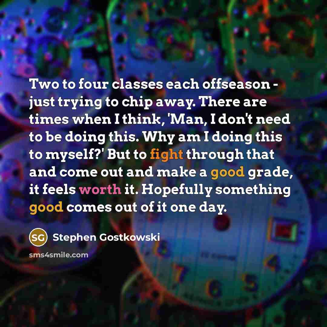 “Two to four classes each offseason - just trying to chip away. There are times when I think, 'Man, I don't need to be doing this. Why am I doing this to myself?' But to fight through that and come out and make a good grade, it feels worth it. Hopefully something good comes out of it one day.” quote by Stephen Gostkowski