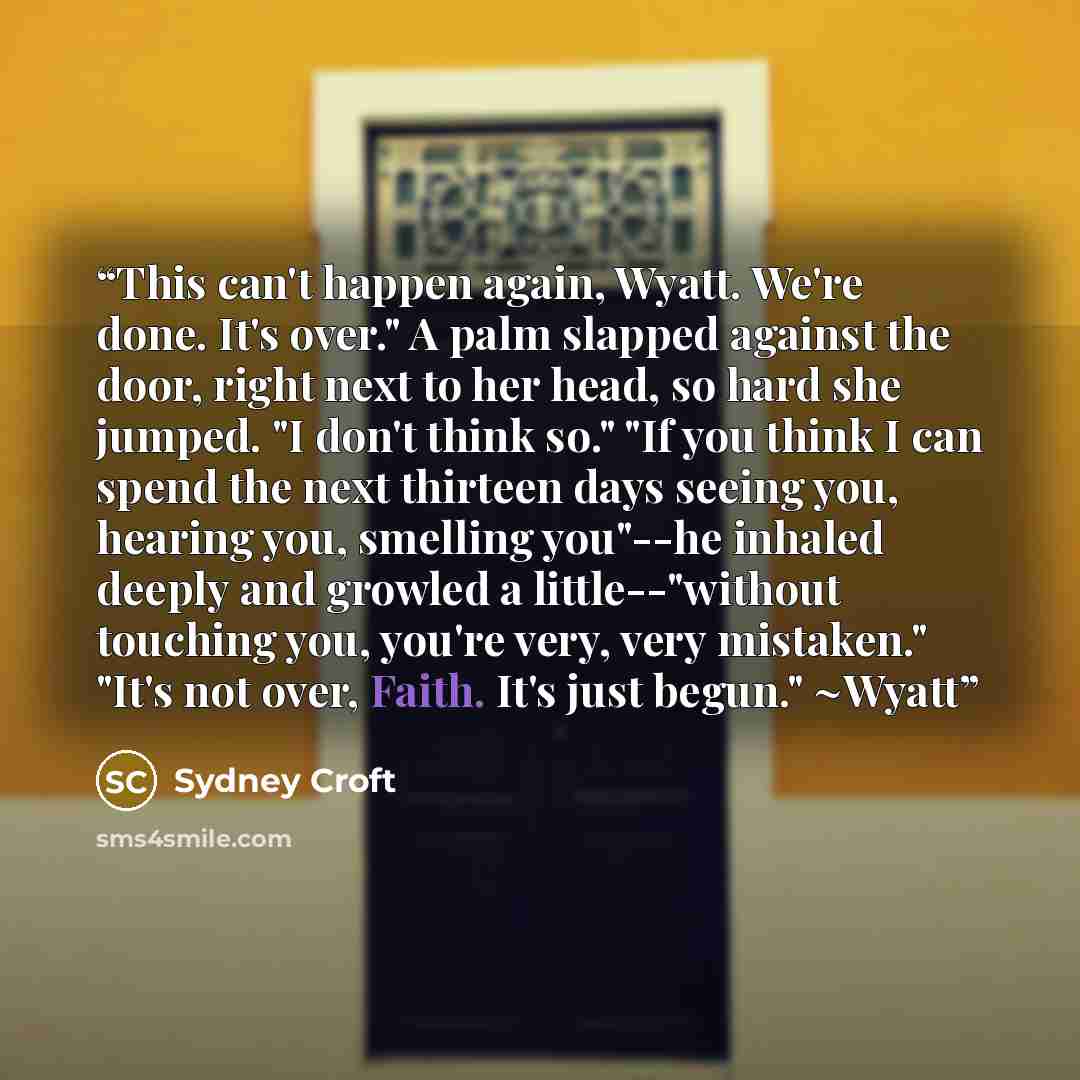 “This can't happen again, Wyatt. We're done. It's over." A palm slapped against the door, right next to her head, so hard she jumped. "I don't think so." "If you think I can spend the next thirteen days seeing you, hearing you, smelling you"--he inhaled deeply and growled a little--"without…” quote by Sydney Croft
