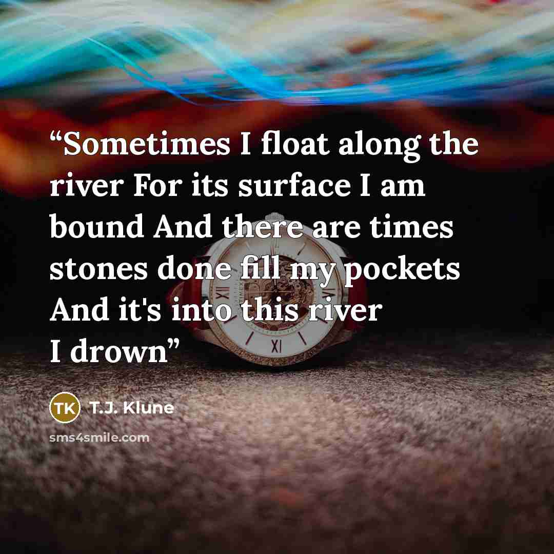 “Sometimes I float along the river For its surface I am bound And there are times stones done fill my pockets And it's into this river I drown” quote by T.J. Klune