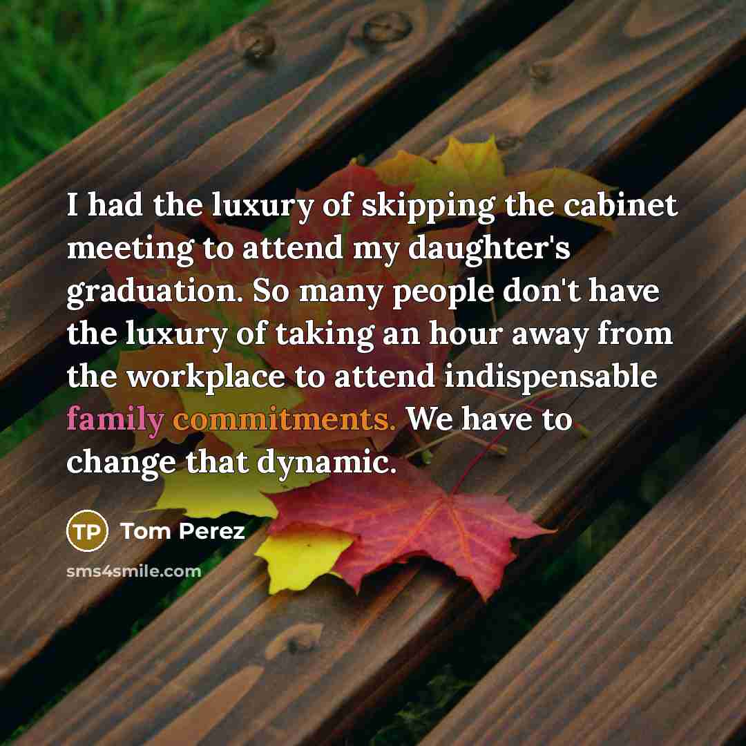 “I had the luxury of skipping the cabinet meeting to attend my daughter's graduation. So many people don't have the luxury of taking an hour away from the workplace to attend indispensable family commitments. We have to change that dynamic.” quote by Tom Perez