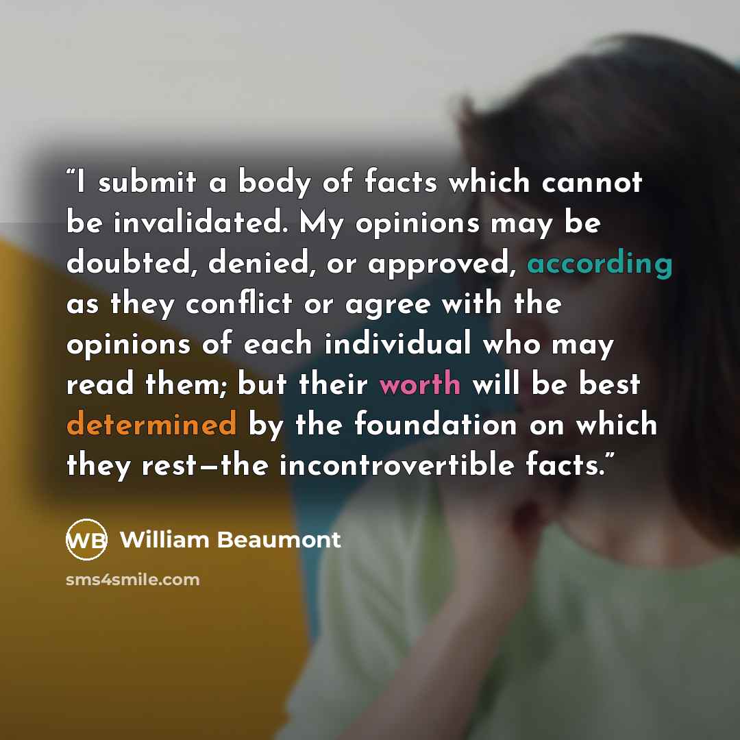 “I submit a body of facts which cannot be invalidated. My opinions may be doubted, denied, or approved, according as they conflict or agree with the opinions of each individual who may read them; but their worth will be best determined by the foundation on which they rest—the incontrovertible facts.” quote by William Beaumont