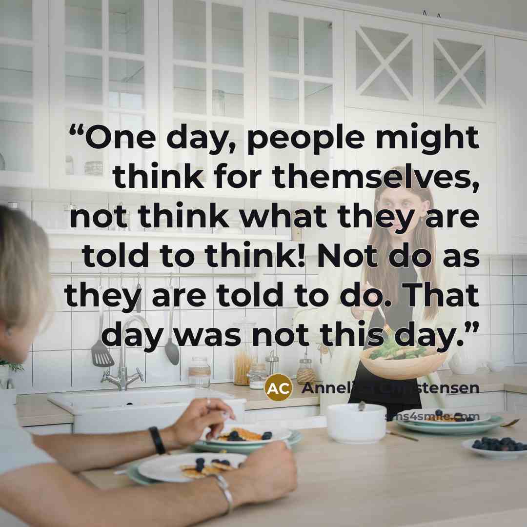 “One day, people might think for themselves, not think what they are told to think! Not do as they are told to do. That day was not this day.” quote by Annelisa Christensen