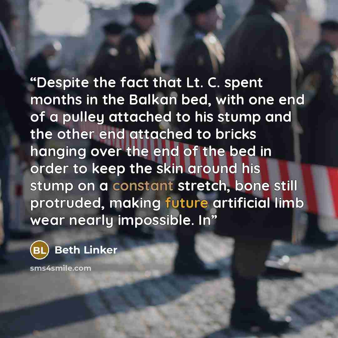 “Despite the fact that Lt. C. spent months in the Balkan bed, with one end of a pulley attached to his stump and the other end attached to bricks hanging over the end of the bed in order to keep the skin around his stump on a constant stretch, bone still protruded, making future artificial limb…” quote by Beth Linker