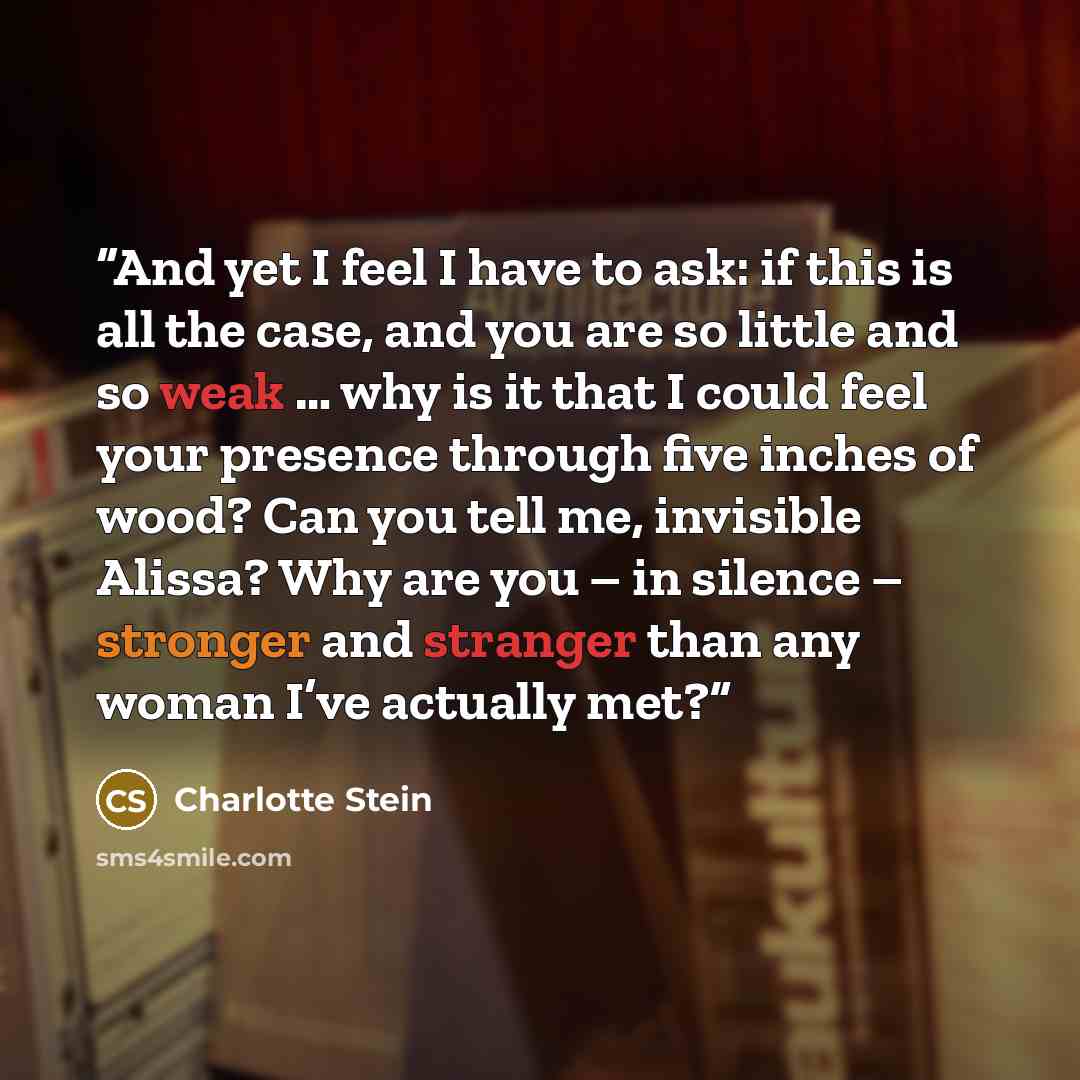 “And yet I feel I have to ask: if this is all the case, and you are so little and so weak … why is it that I could feel your presence through five inches of wood? Can you tell me, invisible Alissa? Why are you – in silence – stronger and stranger than any woman I’ve actually met?” quote by Charlotte Stein