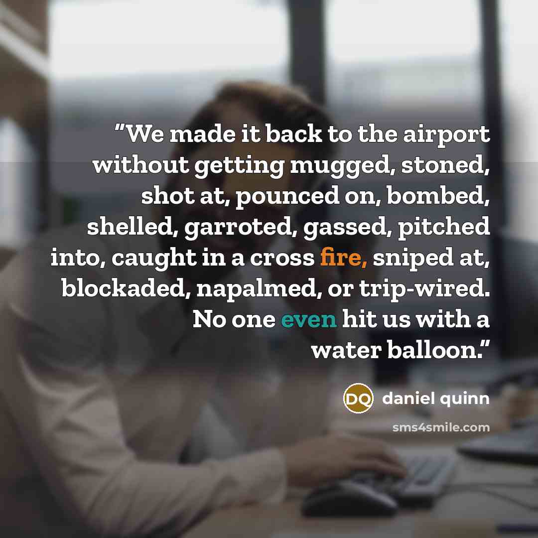 “We made it back to the airport without getting mugged, stoned, shot at, pounced on, bombed, shelled, garroted, gassed, pitched into, caught in a cross fire, sniped at, blockaded, napalmed, or trip-wired. No one even hit us with a water balloon.” quote by Daniel Quinn
