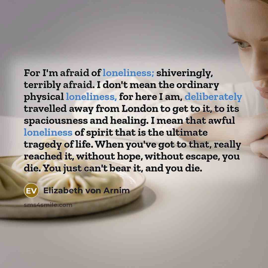 “For I'm afraid of loneliness; shiveringly, terribly afraid. I don't mean the ordinary physical loneliness, for here I am, deliberately travelled away from London to get to it, to its spaciousness and healing. I mean that awful loneliness of spirit that is the ultimate tragedy of life. When you've…” quote by Elizabeth von Arnim