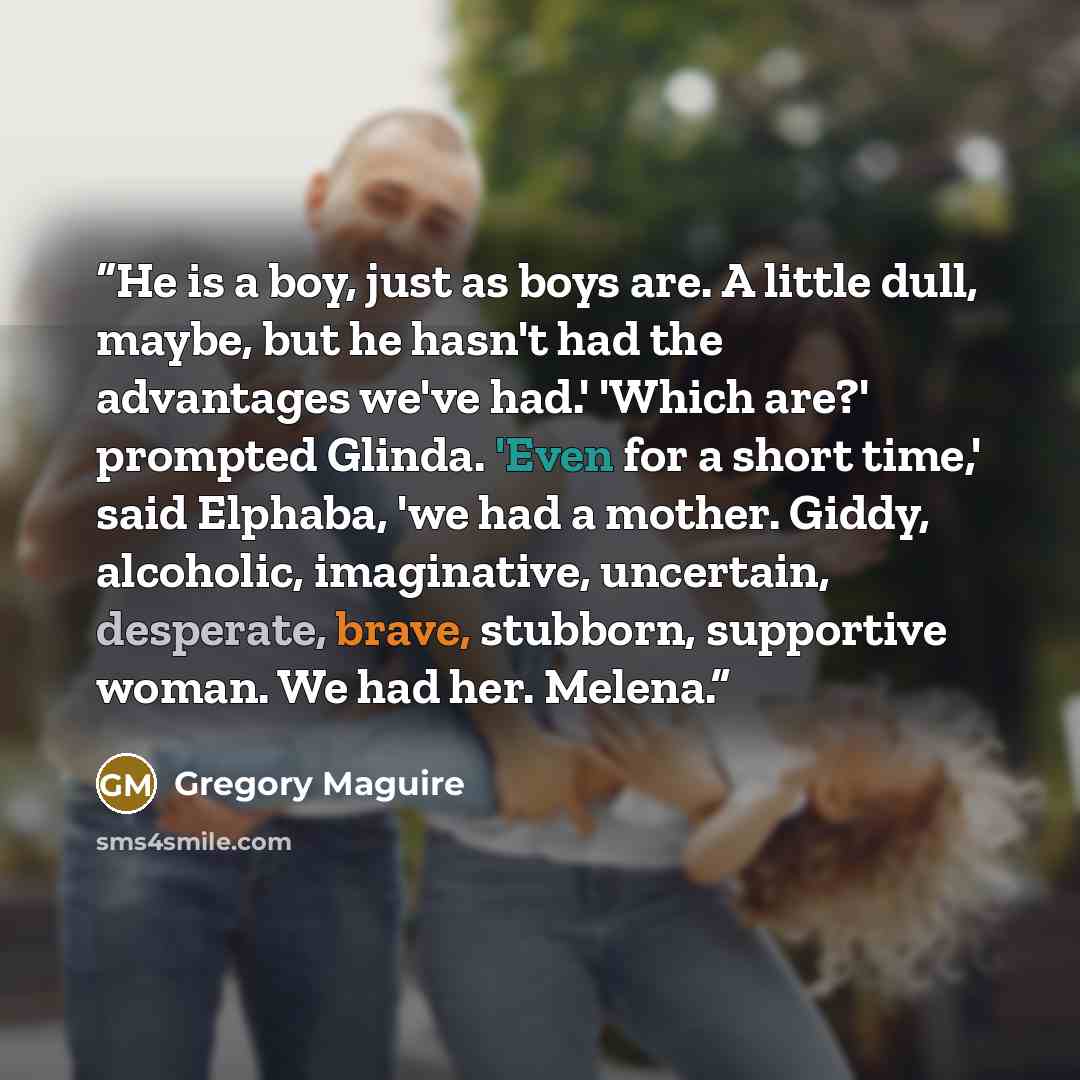“He is a boy, just as boys are. A little dull, maybe, but he hasn't had the advantages we've had.' 'Which are?' prompted Glinda. 'Even for a short time,' said Elphaba, 'we had a mother. Giddy, alcoholic, imaginative, uncertain, desperate, brave, stubborn, supportive woman. We had her. Melena.” quote by Gregory Maguire