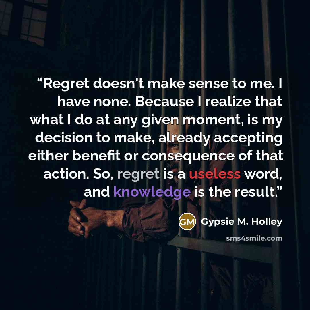 “Regret doesn't make sense to me. I have none. Because I realize that what I do at any given moment, is my decision to make, already accepting either benefit or consequence of that action. So, regret is a useless word, and knowledge is the result.” quote by Gypsie M. Holley