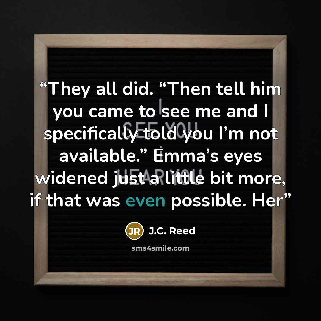 “They all did. “Then tell him you came to see me and I specifically told you I’m not available.” Emma’s eyes widened just a little bit more, if that was even possible. Her” quote by J.C. Reed