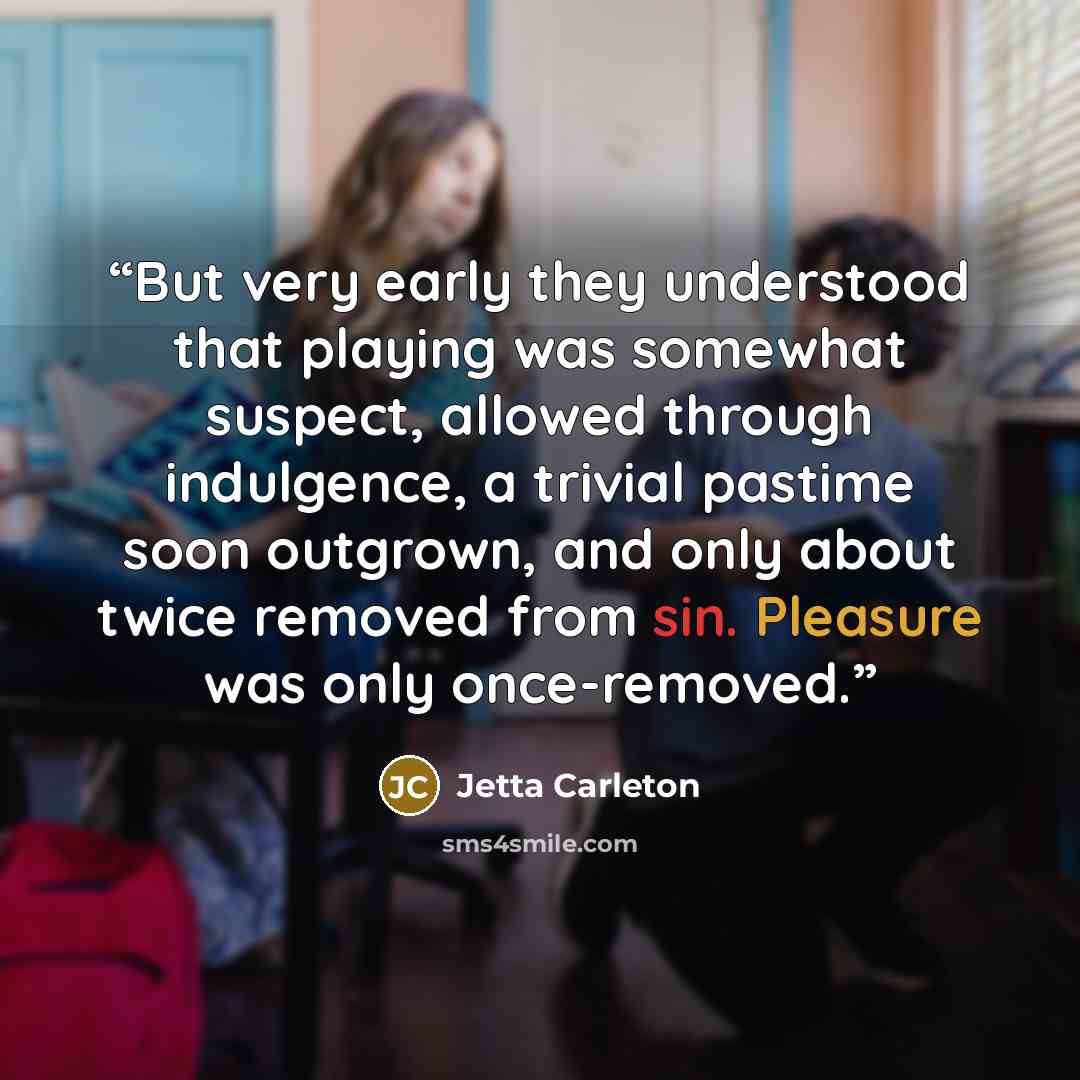 “But very early they understood that playing was somewhat suspect, allowed through indulgence, a trivial pastime soon outgrown, and only about twice removed from sin. Pleasure was only once-removed.” quote by Jetta Carleton
