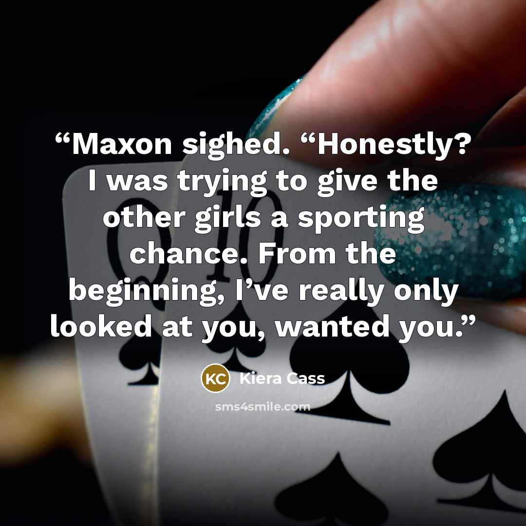 “Maxon sighed. “Honestly? I was trying to give the other girls a sporting chance. From the beginning, I’ve really only looked at you, wanted you.” quote by Kiera Cass