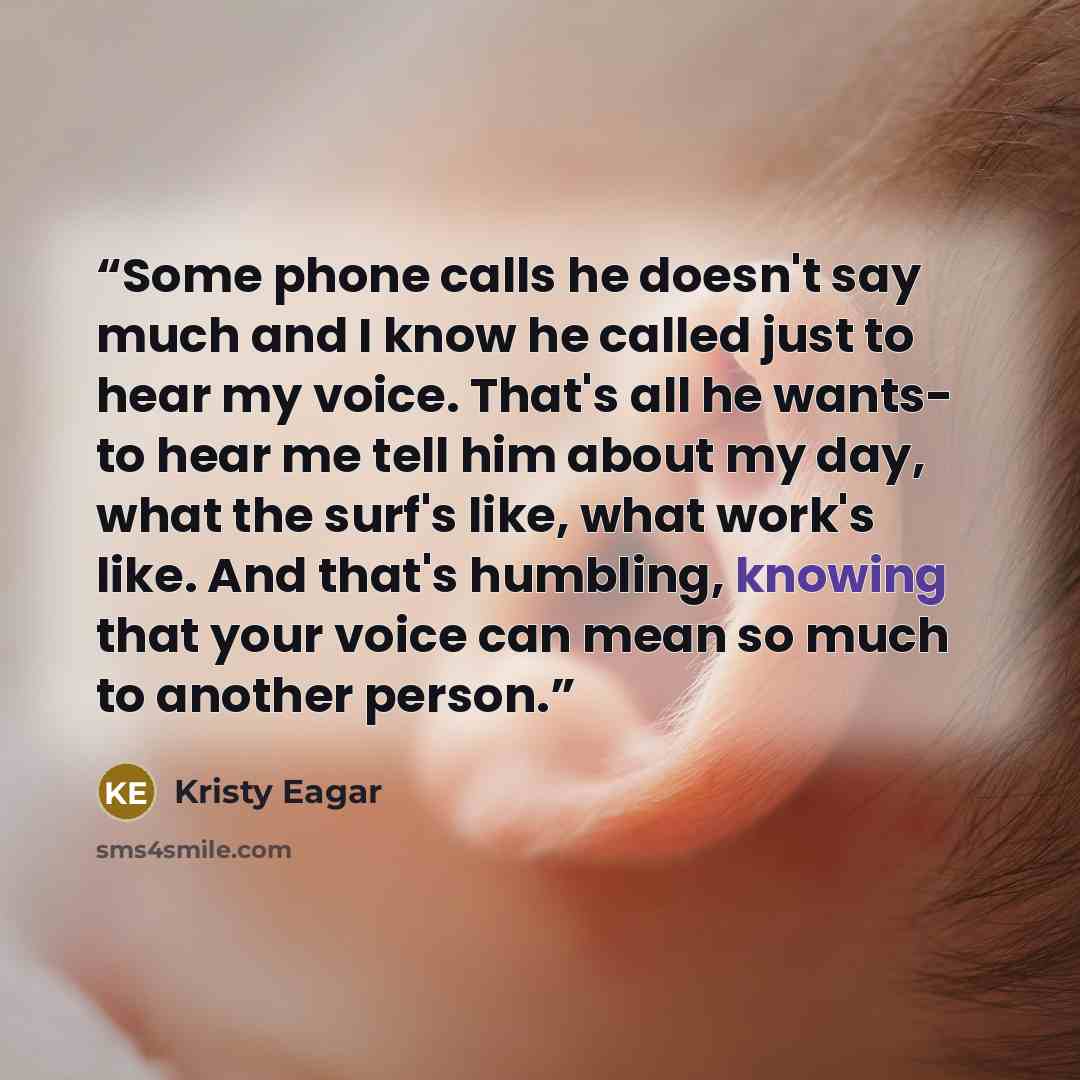 “Some phone calls he doesn't say much and I know he called just to hear my voice. That's all he wants- to hear me tell him about my day, what the surf's like, what work's like. And that's humbling, knowing that your voice can mean so much to another person.” quote by Kristy Eagar