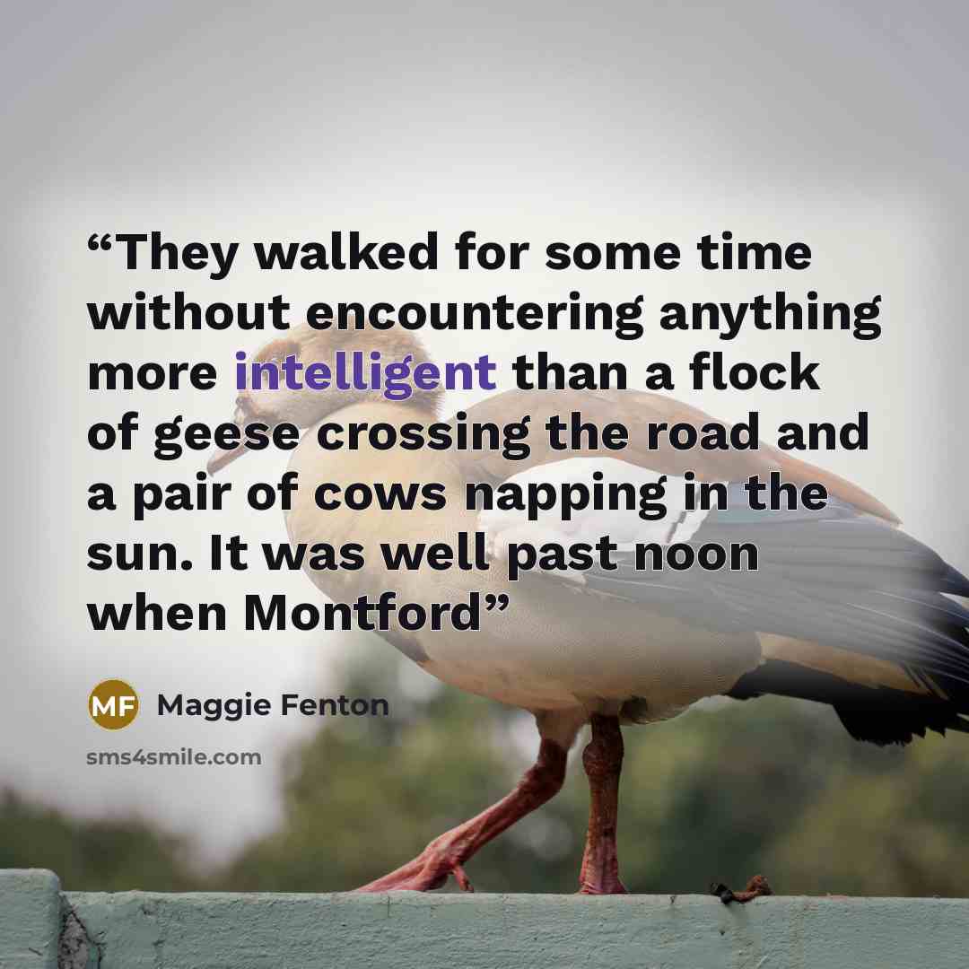 “They walked for some time without encountering anything more intelligent than a flock of geese crossing the road and a pair of cows napping in the sun. It was well past noon when Montford” quote by Maggie Fenton
