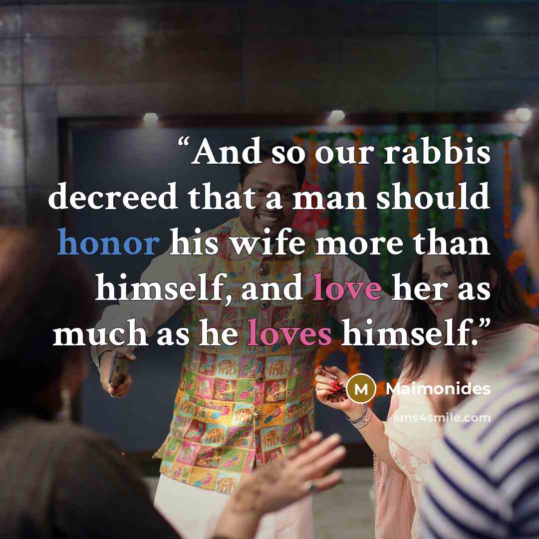 “And so our rabbis decreed that a man should honor his wife more than himself, and love her as much as he loves himself.” quote by Maimonides