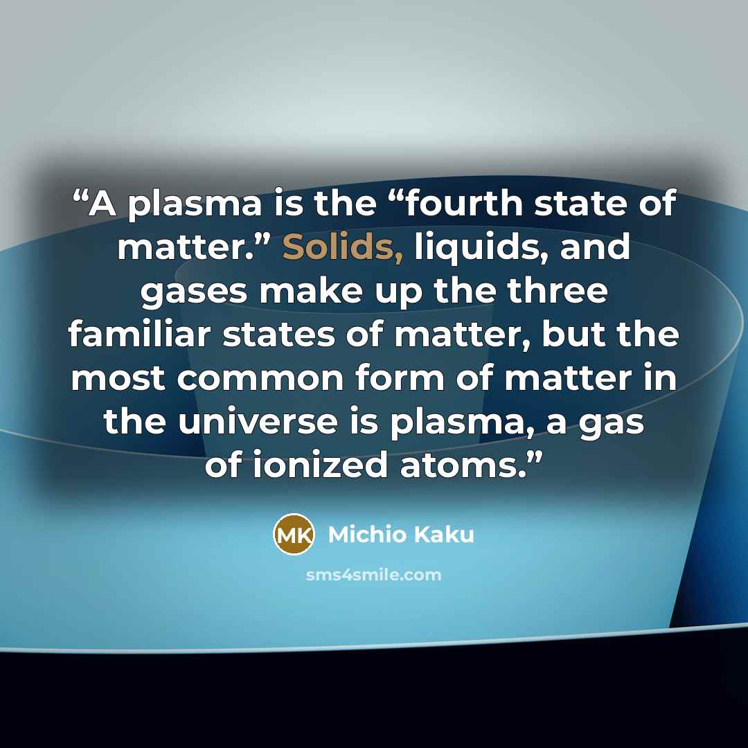 “A plasma is the “fourth state of matter.” Solids, liquids, and gases make up the three familiar states of matter, but the most common form of matter in the universe is plasma, a gas of ionized atoms.” quote by Michio Kaku