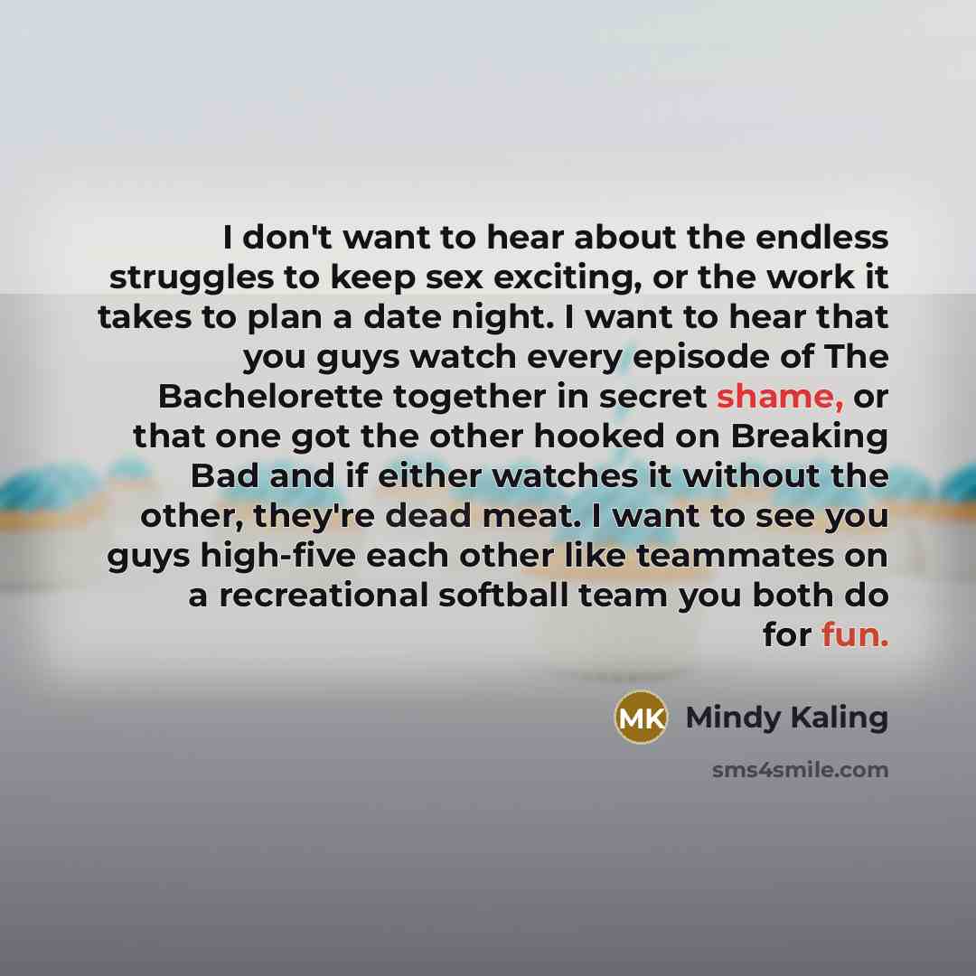 “I don't want to hear about the endless struggles to keep sex exciting, or the work it takes to plan a date night. I want to hear that you guys watch every episode of The Bachelorette together in secret shame, or that one got the other hooked on Breaking Bad and if either watches it without the…” quote by Mindy Kaling