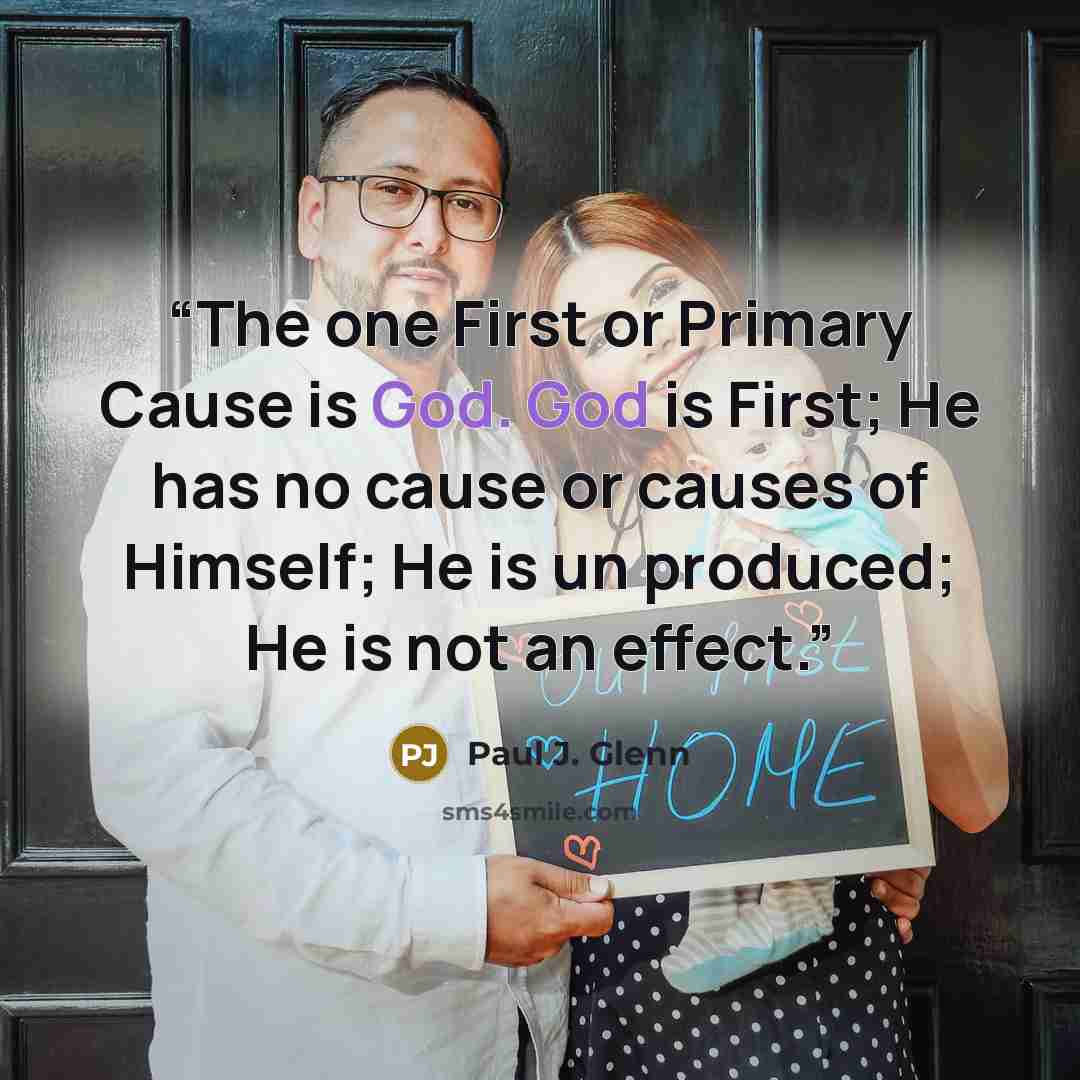 “The one First or Primary Cause is God. God is First; He has no cause or causes of Himself; He is un produced; He is not an effect.” quote by Paul J. Glenn