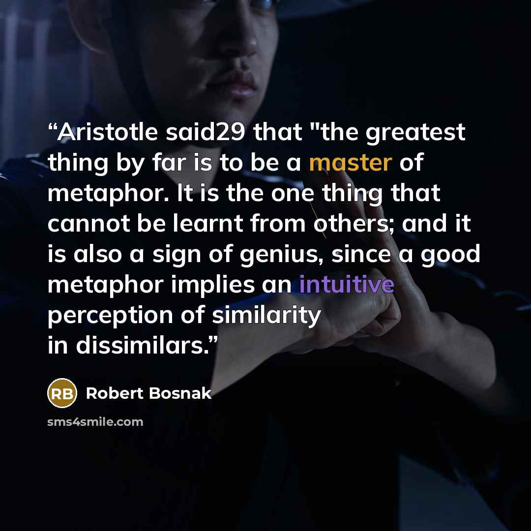 “Aristotle said29 that "the greatest thing by far is to be a master of metaphor. It is the one thing that cannot be learnt from others; and it is also a sign of genius, since a good metaphor implies an intuitive perception of similarity in dissimilars.” quote by Robert Bosnak