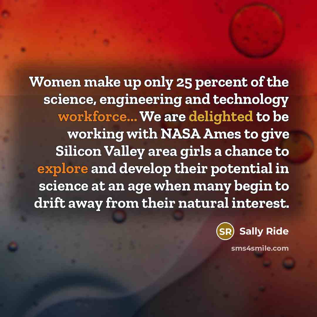 “Women make up only 25 percent of the science, engineering and technology workforce... We are delighted to be working with NASA Ames to give Silicon Valley area girls a chance to explore and develop their potential in science at an age when many begin to drift away from their natural interest.” quote by Sally Ride