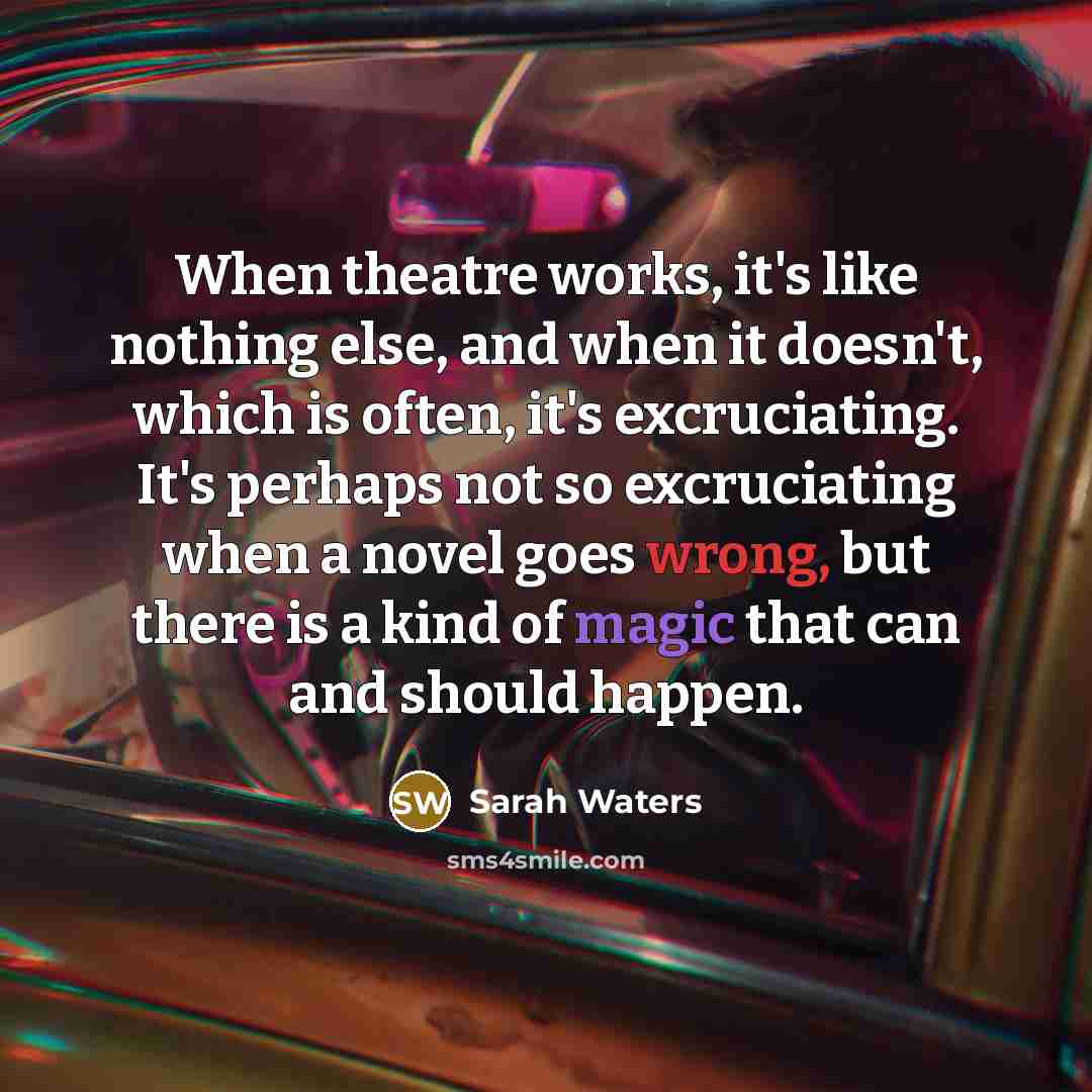 “When theatre works, it's like nothing else, and when it doesn't, which is often, it's excruciating. It's perhaps not so excruciating when a novel goes wrong, but there is a kind of magic that can and should happen.” quote by Sarah Waters