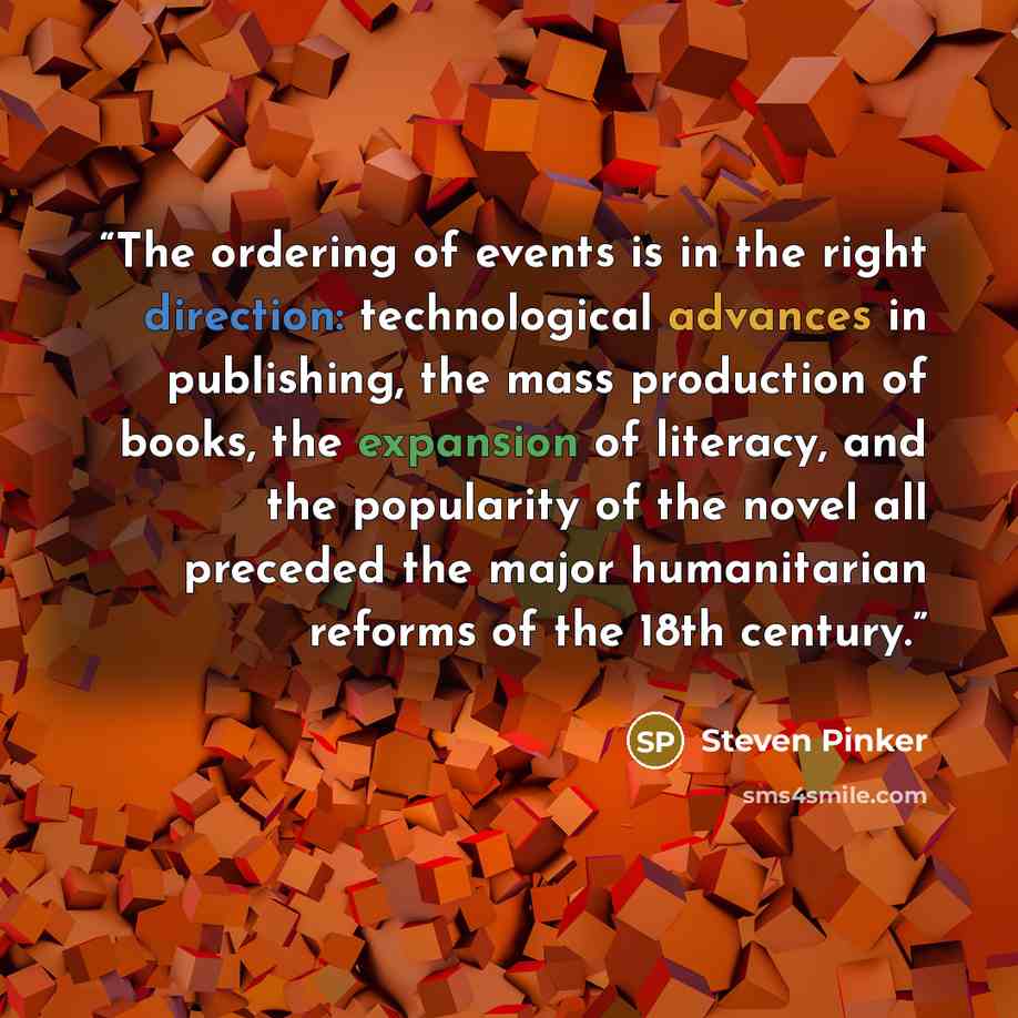 “The ordering of events is in the right direction: technological advances in publishing, the mass production of books, the expansion of literacy, and the popularity of the novel all preceded the major humanitarian reforms of the 18th century.” quote by Steven Pinker