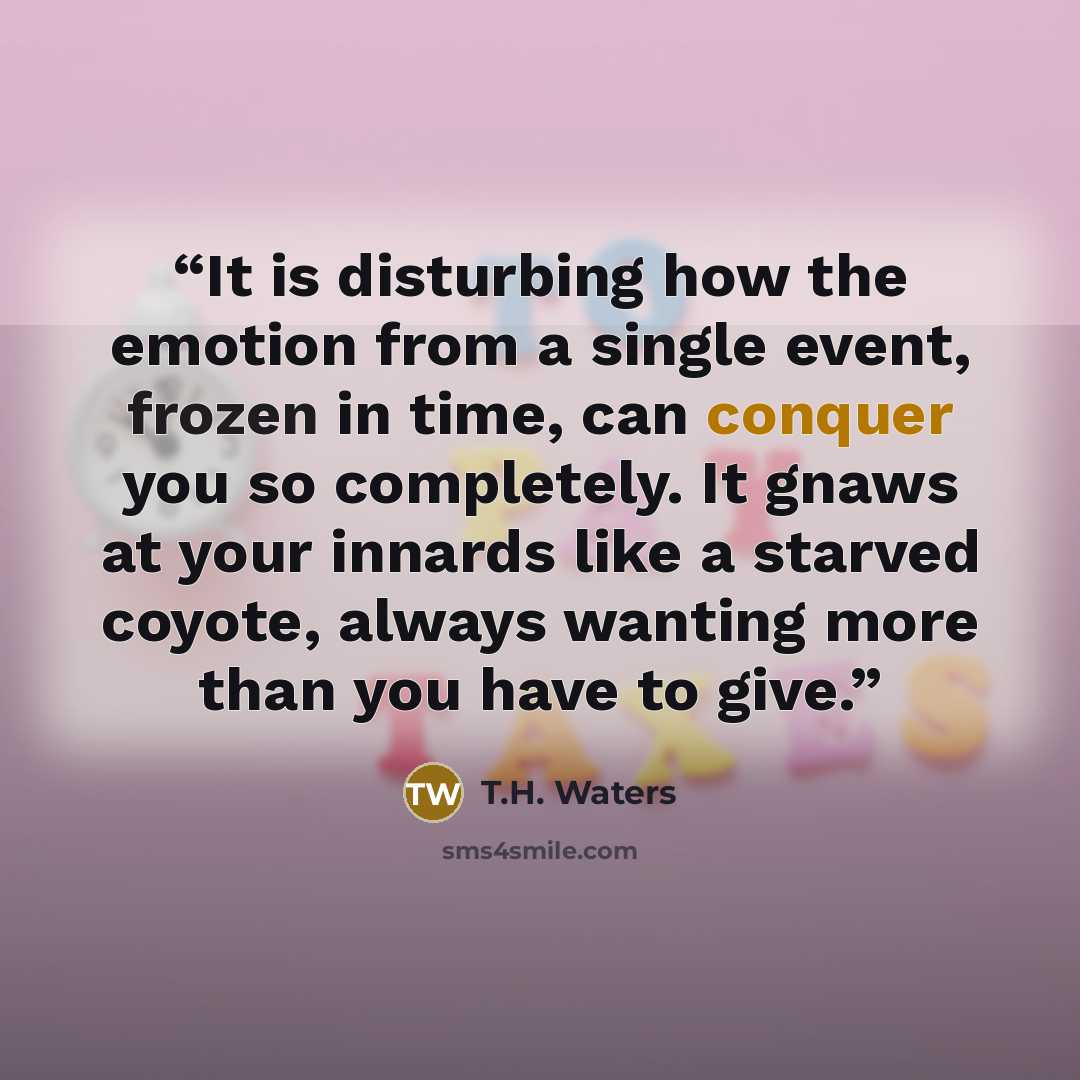 “It is disturbing how the emotion from a single event, frozen in time, can conquer you so completely. It gnaws at your innards like a starved coyote, always wanting more than you have to give.” quote by T.H. Waters