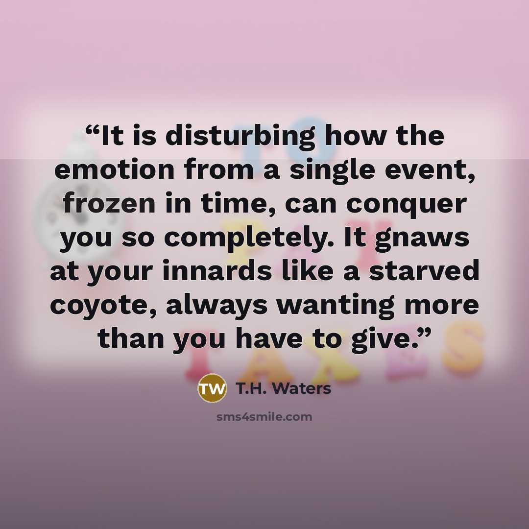 “It is disturbing how the emotion from a single event, frozen in time, can conquer you so completely. It gnaws at your innards like a starved coyote, always wanting more than you have to give.” quote by T.H. Waters