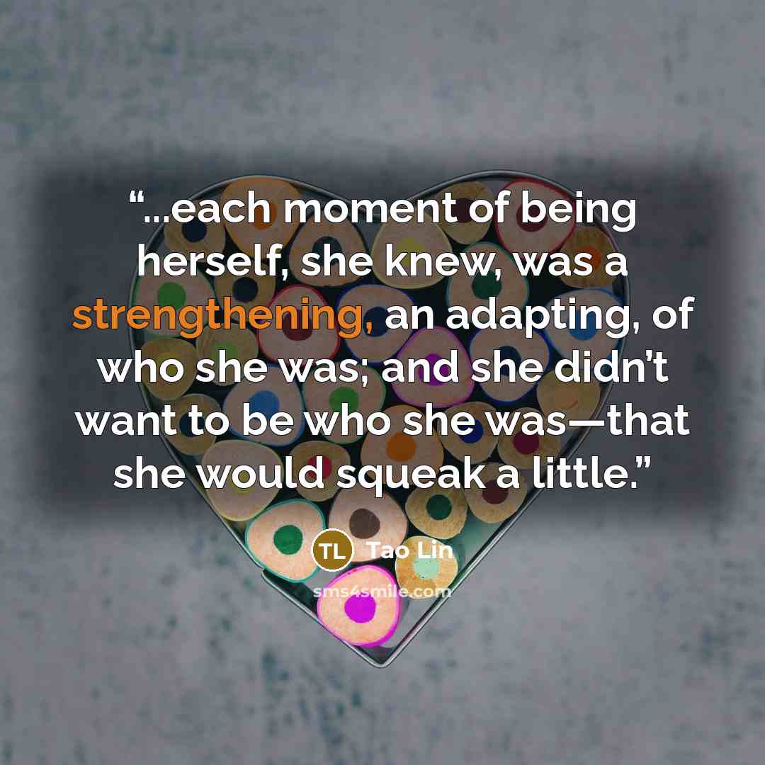 “...each moment of being herself, she knew, was a strengthening, an adapting, of who she was; and she didn’t want to be who she was—that she would squeak a little.” quote by Tao Lin