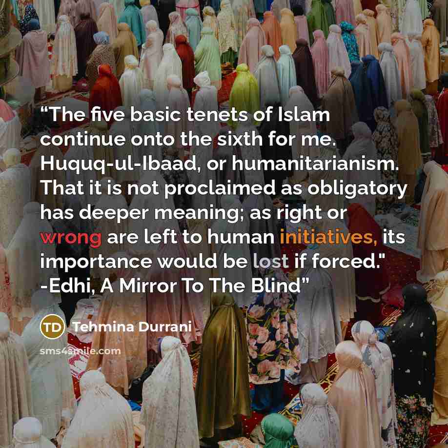 “The five basic tenets of Islam continue onto the sixth for me. Huquq-ul-Ibaad, or humanitarianism. That it is not proclaimed as obligatory has deeper meaning; as right or wrong are left to human initiatives, its importance would be lost if forced." -Edhi, A Mirror To The Blind” quote by Tehmina Durrani