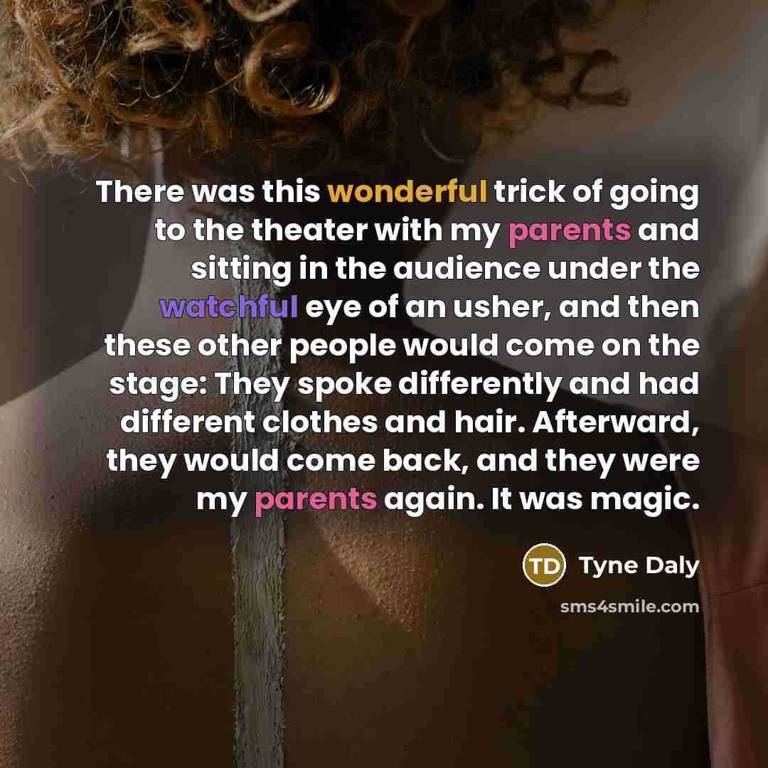 “There was this wonderful trick of going to the theater with my parents and sitting in the audience under the watchful eye of an usher, and then these other people would come on the stage: They spoke differently and had different clothes and hair. Afterward, they would come back, and they were my…” quote by Tyne Daly