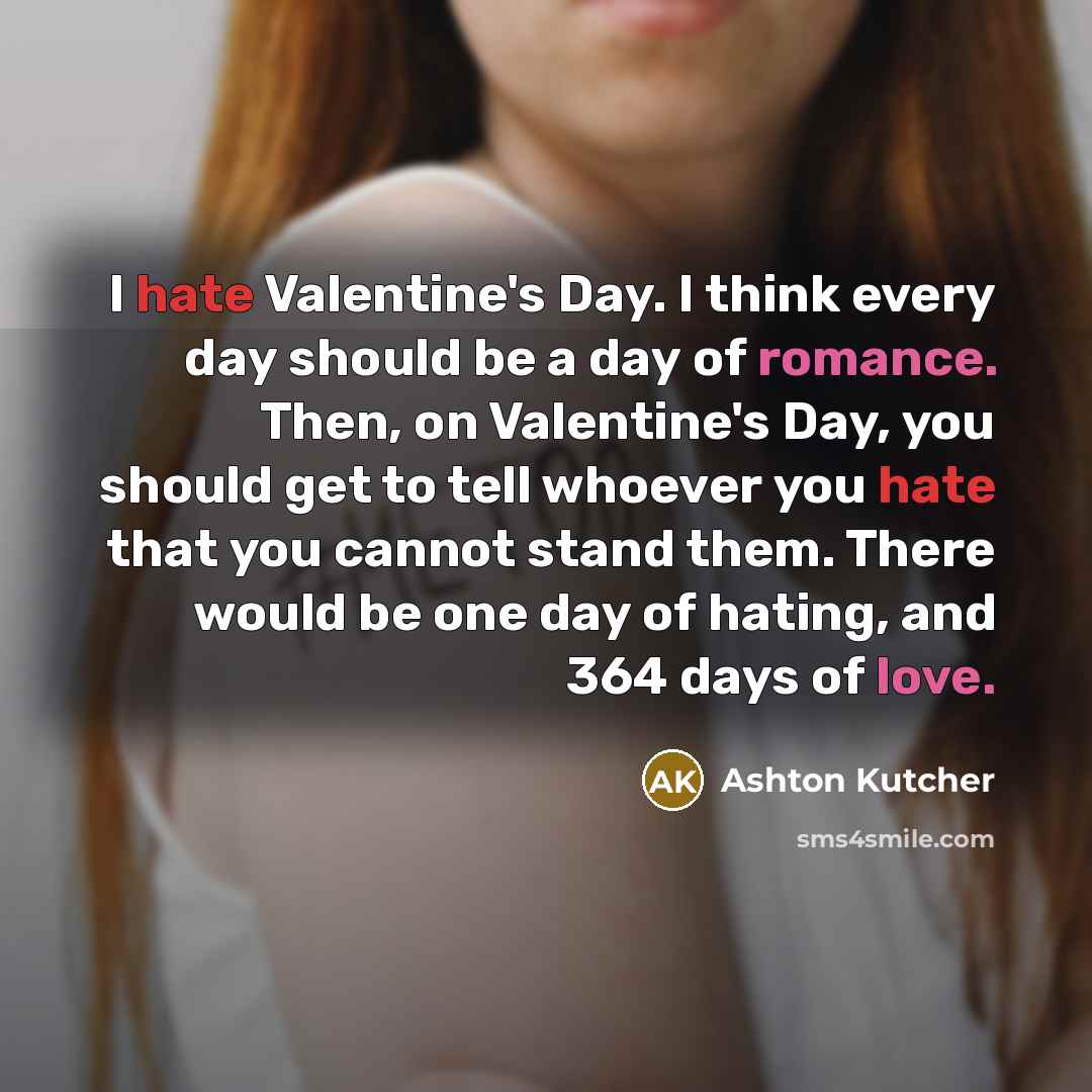 “I hate Valentine's Day. I think every day should be a day of romance. Then, on Valentine's Day, you should get to tell whoever you hate that you cannot stand them. There would be one day of hating, and 364 days of love.” quote by Ashton Kutcher