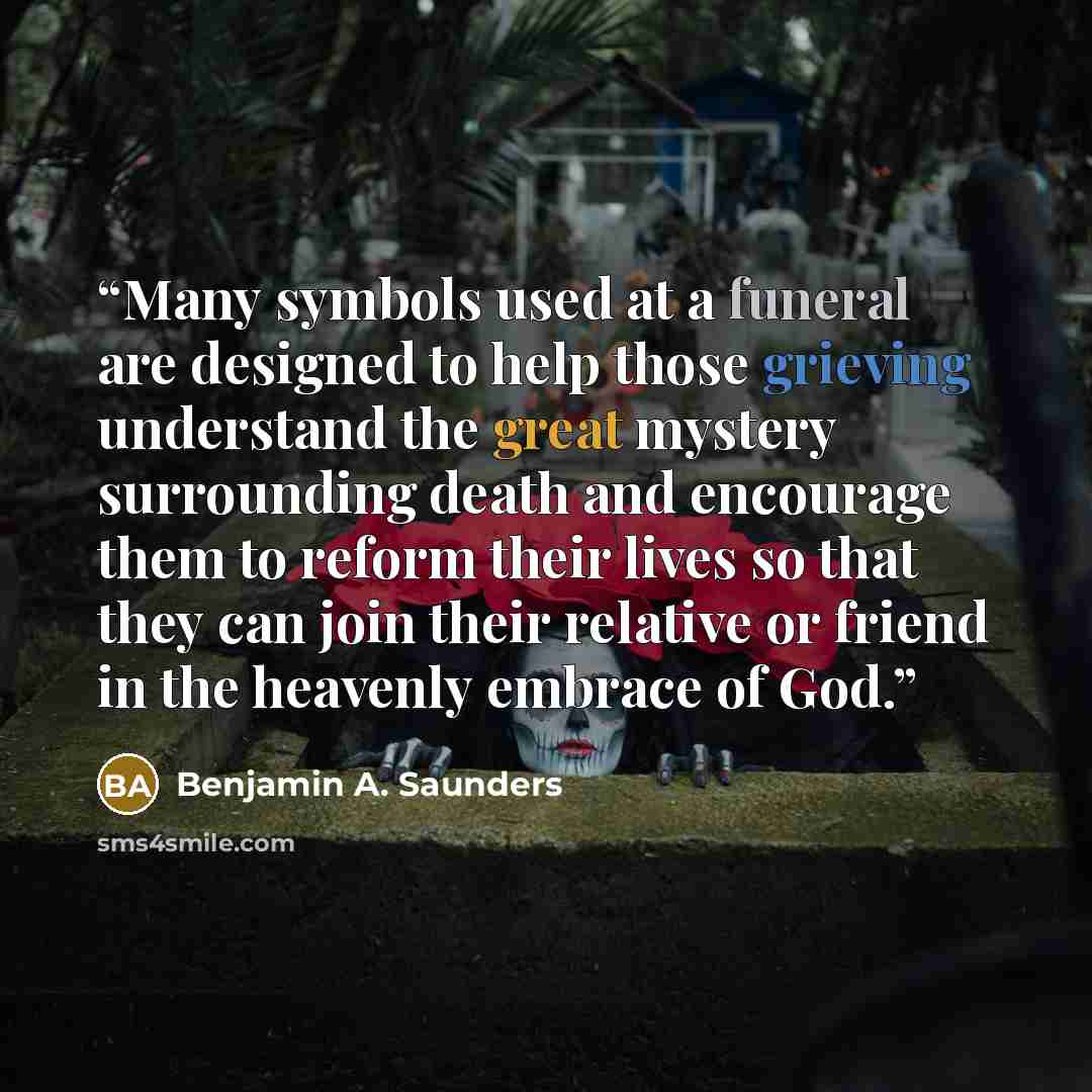 “Many symbols used at a funeral are designed to help those grieving understand the great mystery surrounding death and encourage them to reform their lives so that they can join their relative or friend in the heavenly embrace of God.” quote by Benjamin A. Saunders