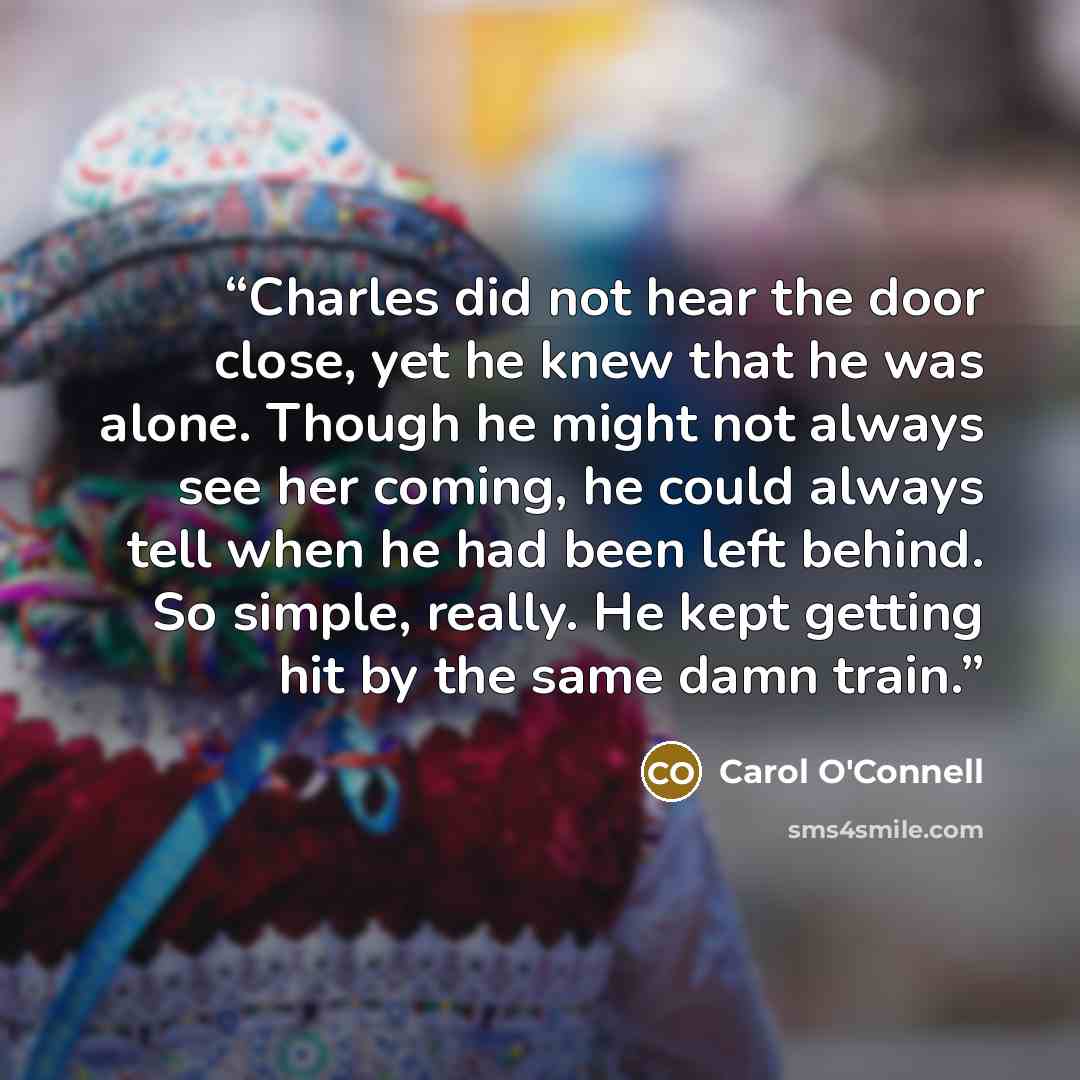 “Charles did not hear the door close, yet he knew that he was alone. Though he might not always see her coming, he could always tell when he had been left behind. So simple, really. He kept getting hit by the same damn train.” quote by Carol O'Connell
