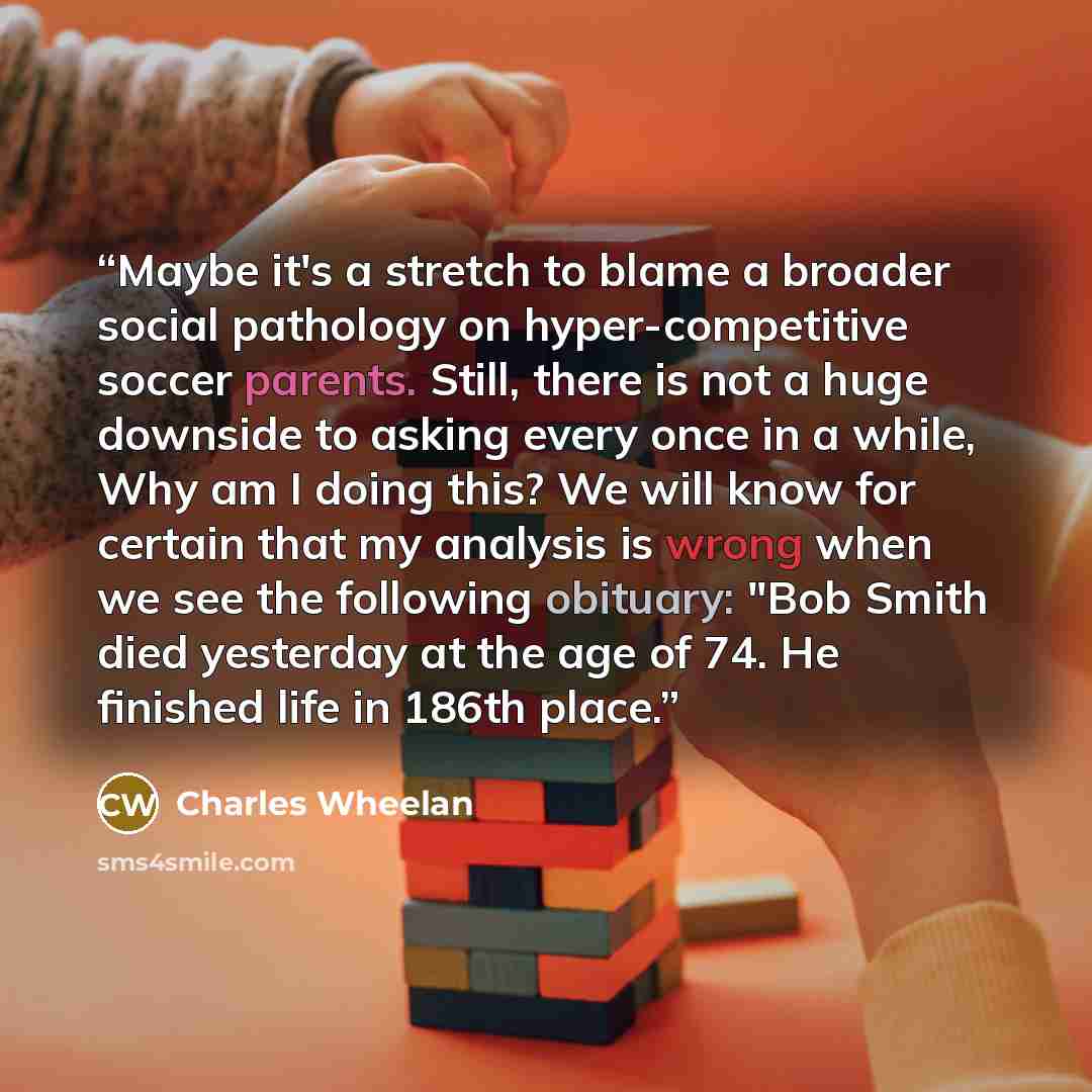 “Maybe it's a stretch to blame a broader social pathology on hyper-competitive soccer parents. Still, there is not a huge downside to asking every once in a while, Why am I doing this? We will know for certain that my analysis is wrong when we see the following obituary: "Bob Smith died yesterday…” quote by Charles Wheelan