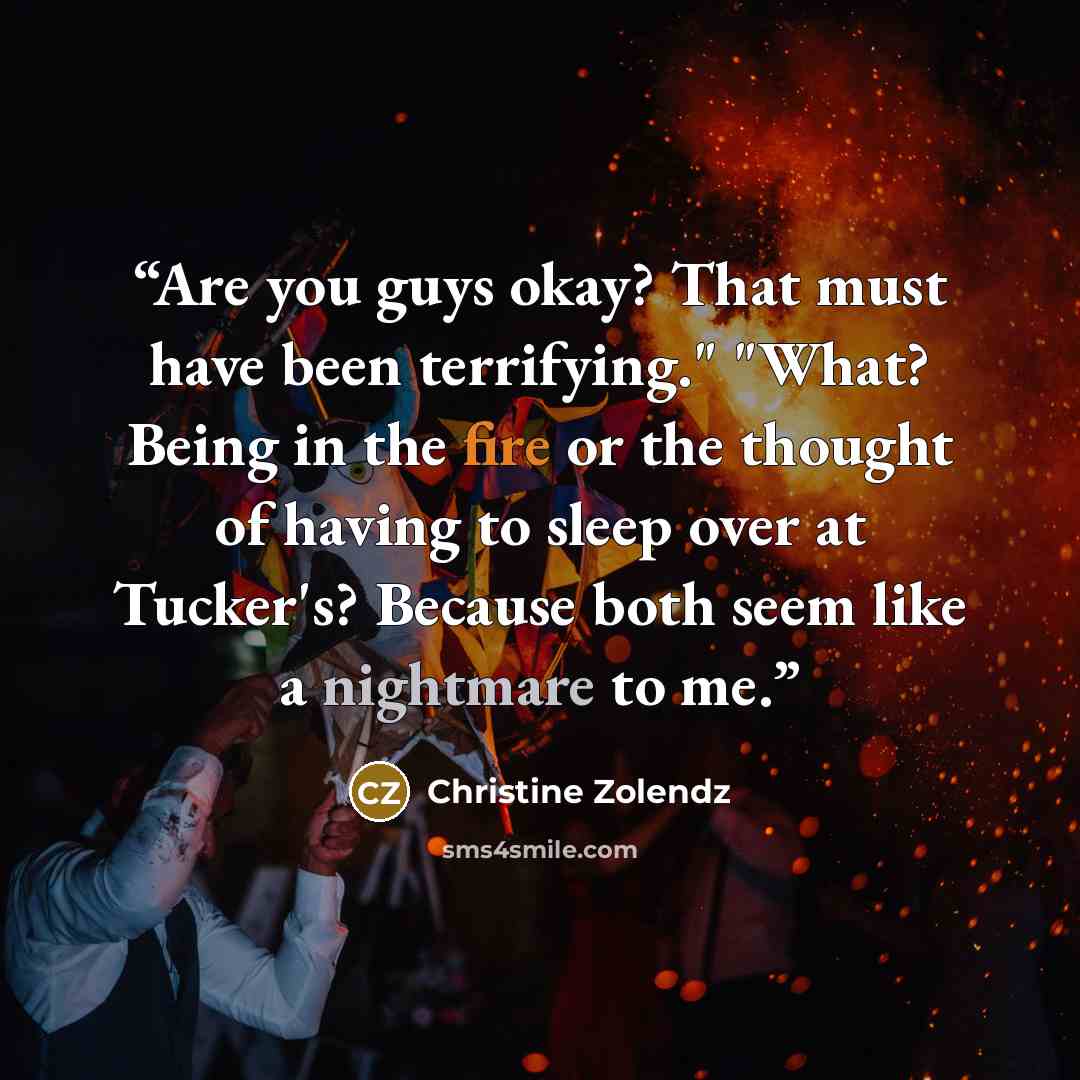 “Are you guys okay? That must have been terrifying." "What? Being in the fire or the thought of having to sleep over at Tucker's? Because both seem like a nightmare to me.” quote by Christine Zolendz