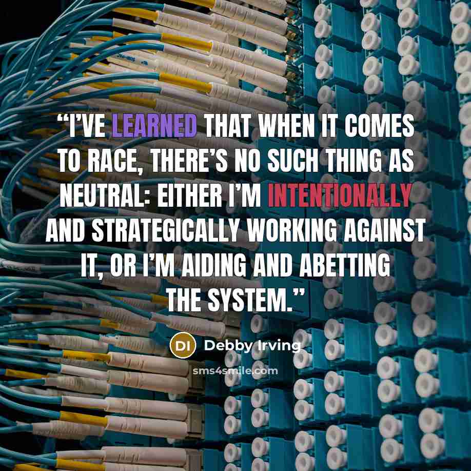 “I’ve learned that when it comes to race, there’s no such thing as neutral: either I’m intentionally and strategically working against it, or I’m aiding and abetting the system.” quote by Debby Irving