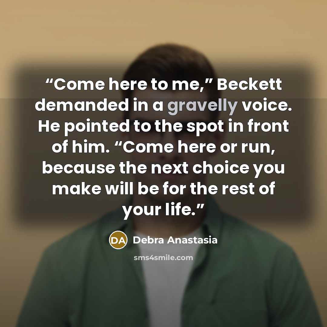 “Come here to me,” Beckett demanded in a gravelly voice. He pointed to the spot in front of him. “Come here or run, because the next choice you make will be for the rest of your life.” quote by Debra Anastasia