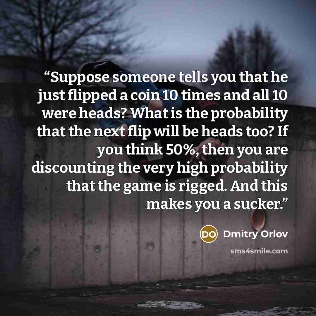 “Suppose someone tells you that he just flipped a coin 10 times and all 10 were heads? What is the probability that the next flip will be heads too? If you think 50%, then you are discounting the very high probability that the game is rigged. And this makes you a sucker.” quote by Dmitry Orlov