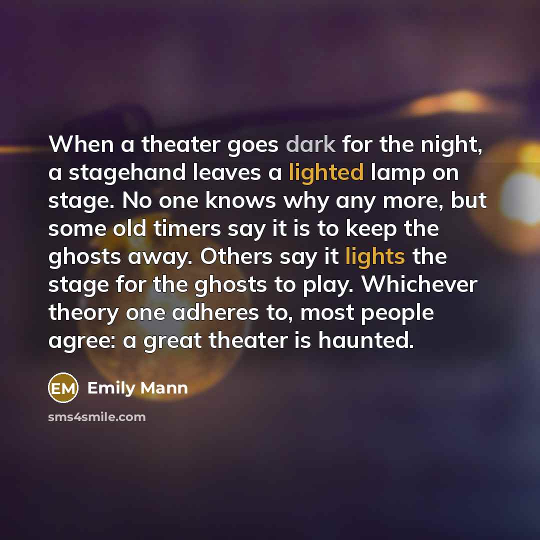 “When a theater goes dark for the night, a stagehand leaves a lighted lamp on stage. No one knows why any more, but some old timers say it is to keep the ghosts away. Others say it lights the stage for the ghosts to play. Whichever theory one adheres to, most people agree: a great theater is haunted.” quote by Emily Mann