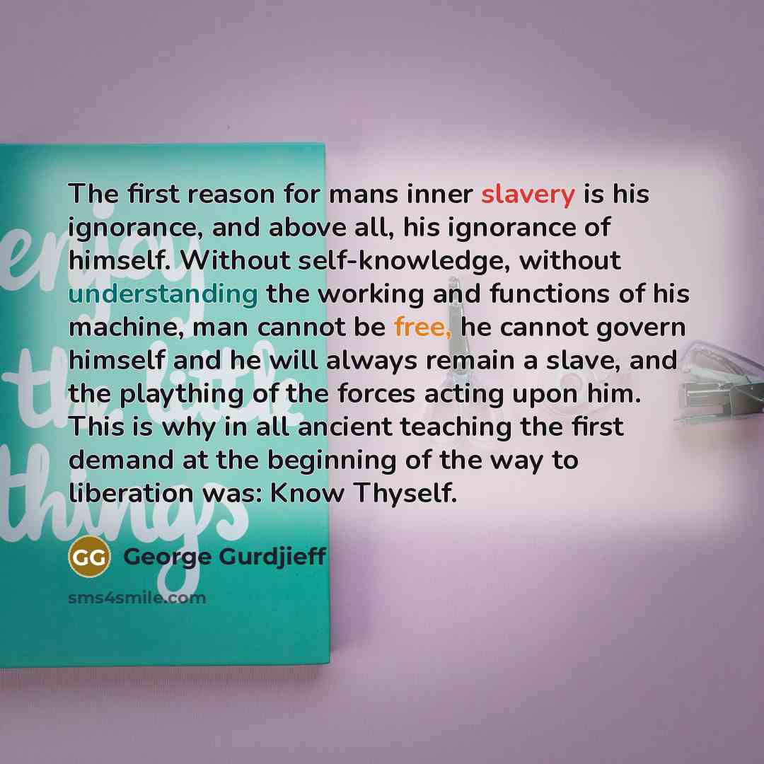 “The first reason for mans inner slavery is his ignorance, and above all, his ignorance of himself. Without self-knowledge, without understanding the working and functions of his machine, man cannot be free, he cannot govern himself and he will always remain a slave, and the plaything of the forces…” quote by George Gurdjieff