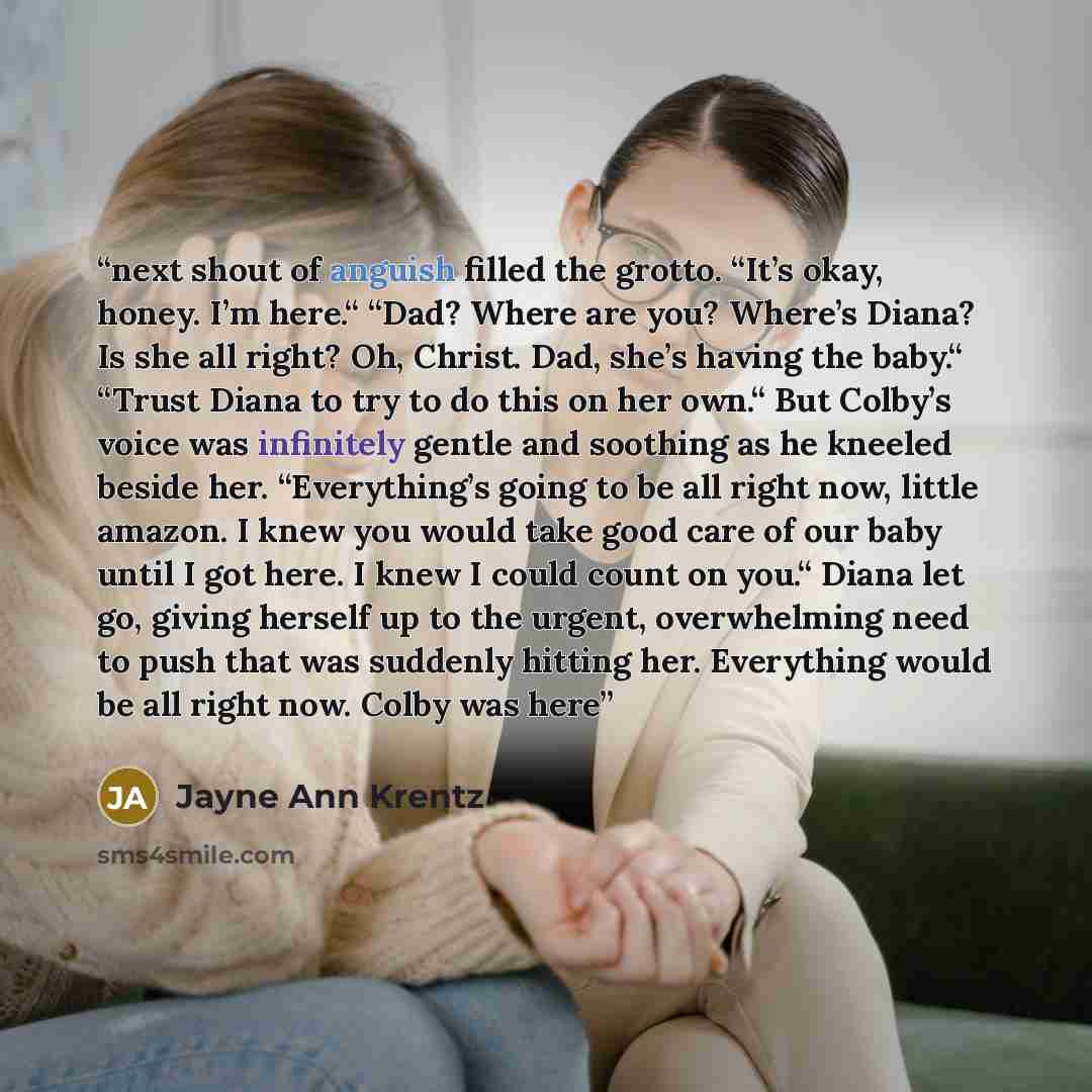 “next shout of anguish filled the grotto. “It’s okay, honey. I’m here.“ “Dad? Where are you? Where’s Diana? Is she all right? Oh, Christ. Dad, she’s having the baby.“ “Trust Diana to try to do this on her own.“ But Colby’s voice was infinitely gentle and soothing as he kneeled beside her…” quote by Jayne Ann Krentz