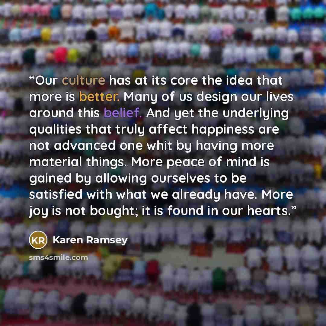 “Our culture has at its core the idea that more is better. Many of us design our lives around this belief. And yet the underlying qualities that truly affect happiness are not advanced one whit by having more material things. More peace of mind is gained by allowing ourselves to be satisfied with…” quote by Karen Ramsey