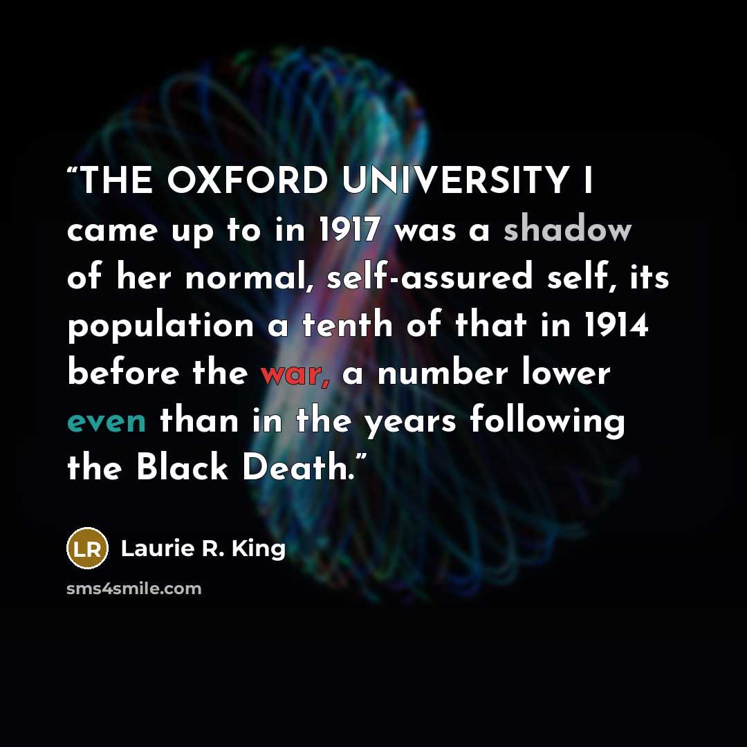 “THE OXFORD UNIVERSITY I came up to in 1917 was a shadow of her normal, self-assured self, its population a tenth of that in 1914 before the war, a number lower even than in the years following the Black Death.” quote by Laurie R. King