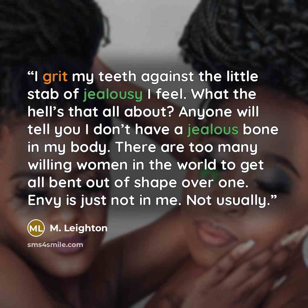 “I grit my teeth against the little stab of jealousy I feel. What the hell’s that all about? Anyone will tell you I don’t have a jealous bone in my body. There are too many willing women in the world to get all bent out of shape over one. Envy is just not in me. Not usually.” quote by M. Leighton