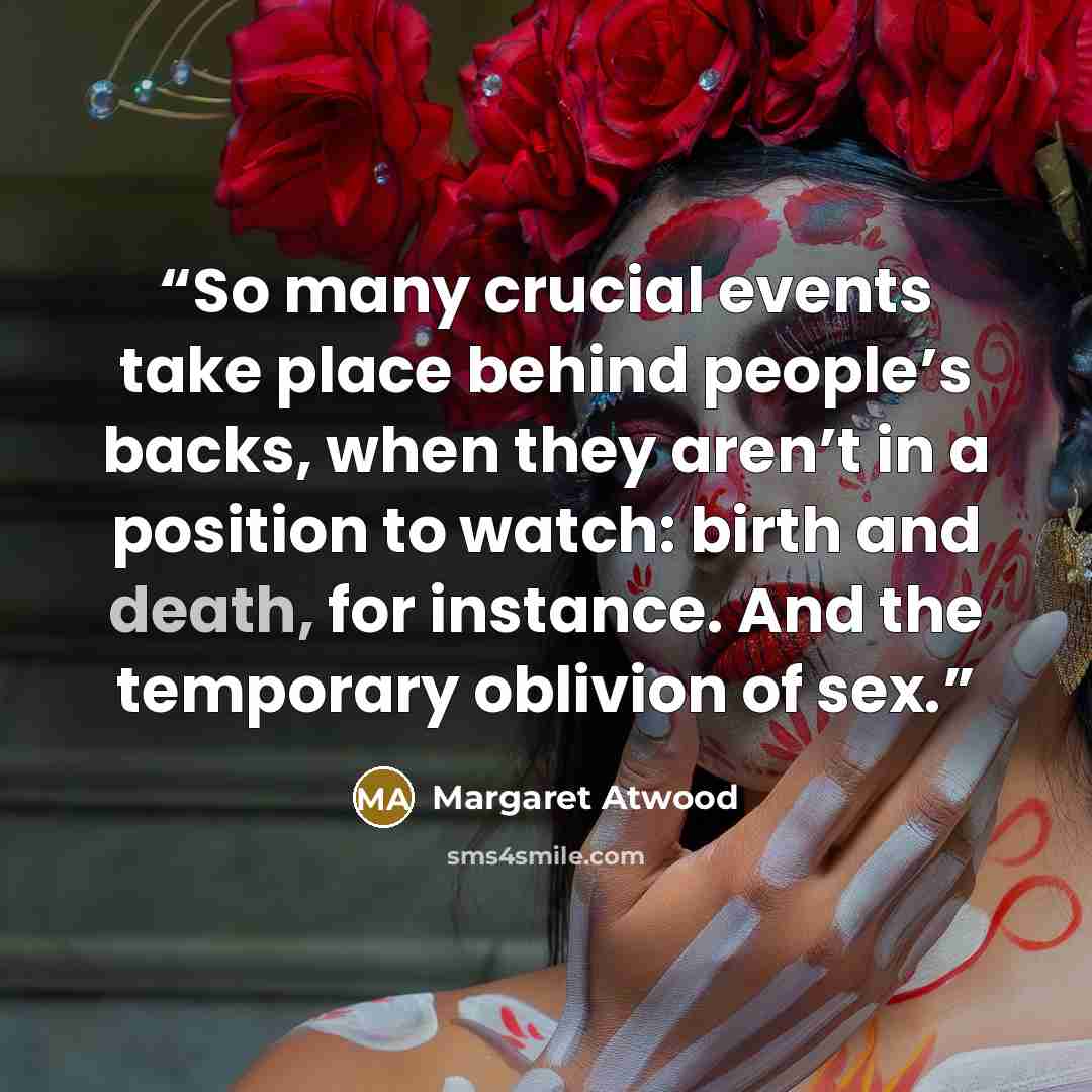 “So many crucial events take place behind people’s backs, when they aren’t in a position to watch: birth and death, for instance. And the temporary oblivion of sex.” quote by Margaret Atwood
