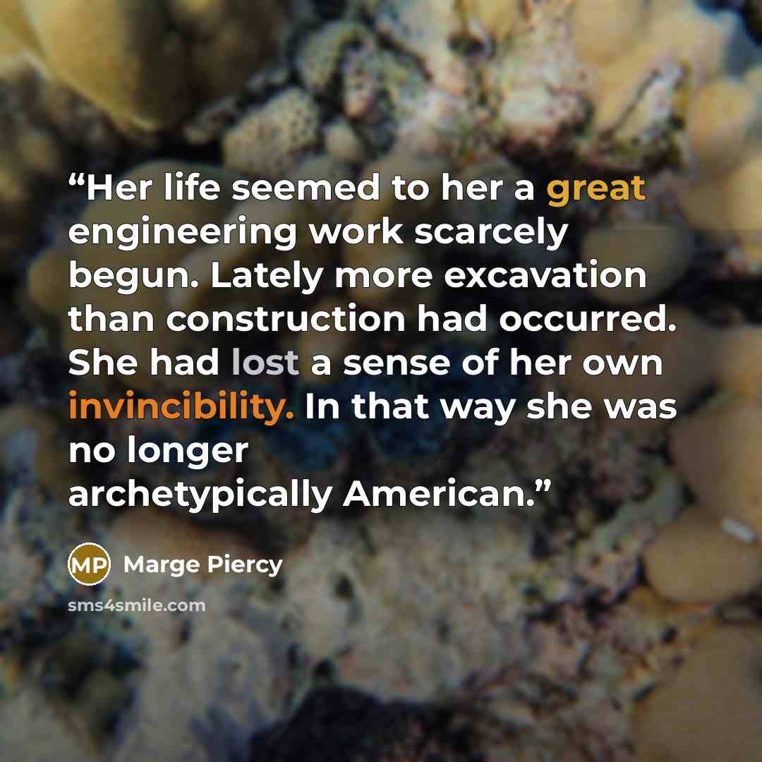 “Her life seemed to her a great engineering work scarcely begun. Lately more excavation than construction had occurred. She had lost a sense of her own invincibility. In that way she was no longer archetypically American.” quote by Marge Piercy