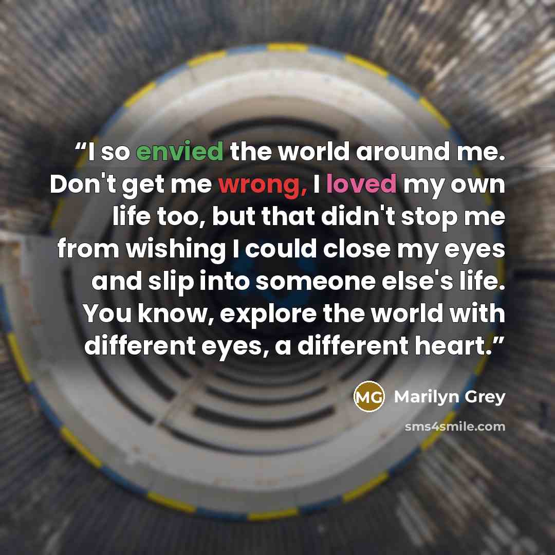 “I so envied the world around me. Don't get me wrong, I loved my own life too, but that didn't stop me from wishing I could close my eyes and slip into someone else's life. You know, explore the world with different eyes, a different heart.” quote by Marilyn Grey